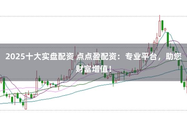 2025十大实盘配资 点点盈配资：专业平台，助您财富增值！