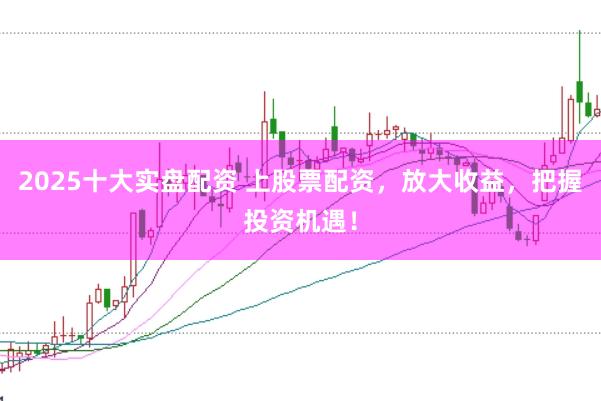 2025十大实盘配资 上股票配资，放大收益，把握投资机遇！