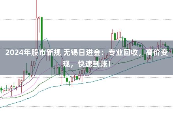 2024年股市新规 无锡日进金：专业回收，高价变现，快速到账！