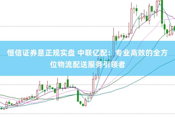 恒信证券是正规实盘 中联亿配：专业高效的全方位物流配送服务引领者