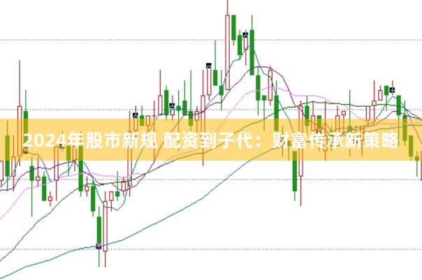 2024年股市新规 配资到子代：财富传承新策略