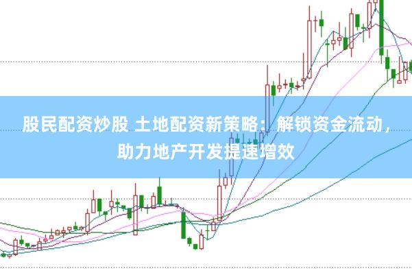 股民配资炒股 土地配资新策略：解锁资金流动，助力地产开发提速增效
