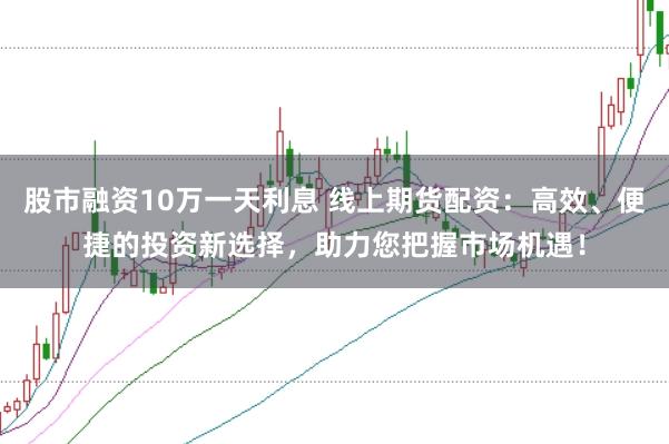 股市融资10万一天利息 线上期货配资：高效、便捷的投资新选择，助力您把握市场机遇！