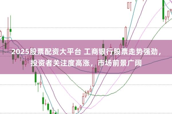 2025股票配资大平台 工商银行股票走势强劲，投资者关注度高涨，市场前景广阔
