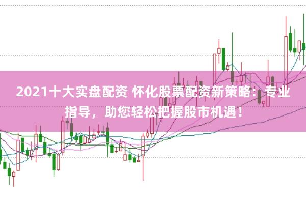 2021十大实盘配资 怀化股票配资新策略：专业指导，助您轻松把握股市机遇！