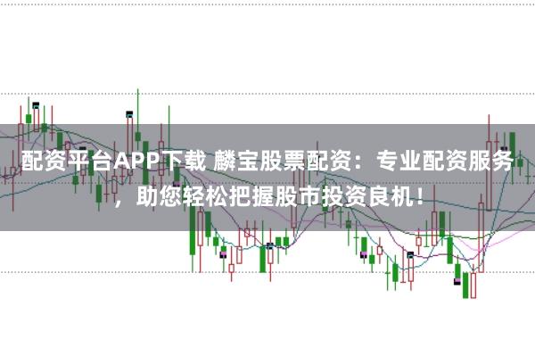 配资平台APP下载 麟宝股票配资：专业配资服务，助您轻松把握股市投资良机！