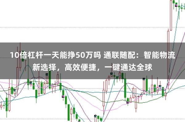 10倍杠杆一天能挣50万吗 通联随配：智能物流新选择，高效便捷，一键通达全球