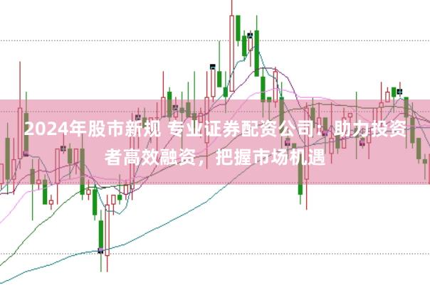 2024年股市新规 专业证券配资公司：助力投资者高效融资，把握市场机遇