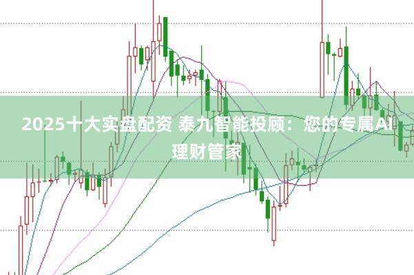 2025十大实盘配资 泰九智能投顾：您的专属AI理财管家