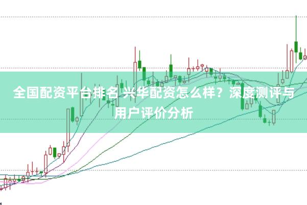 全国配资平台排名 兴华配资怎么样？深度测评与用户评价分析
