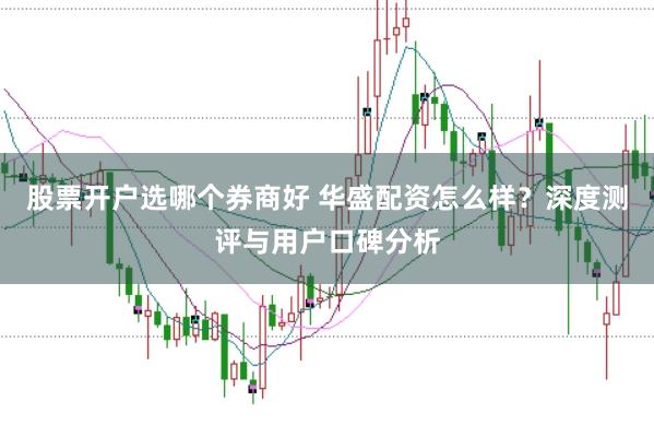 股票开户选哪个券商好 华盛配资怎么样？深度测评与用户口碑分析