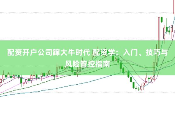 配资开户公司蹿大牛时代 配资学：入门、技巧与风险管控指南