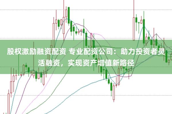 股权激励融资配资 专业配资公司：助力投资者灵活融资，实现资产增值新路径