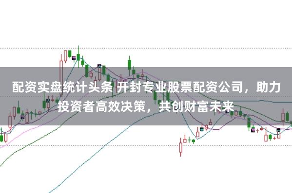 配资实盘统计头条 开封专业股票配资公司，助力投资者高效决策，共创财富未来