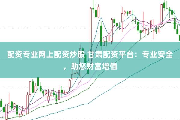 配资专业网上配资炒股 甘肃配资平台：专业安全，助您财富增值