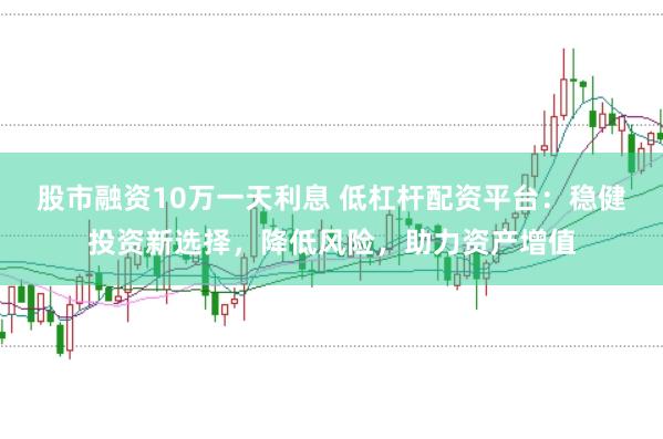 股市融资10万一天利息 低杠杆配资平台：稳健投资新选择，降低风险，助力资产增值
