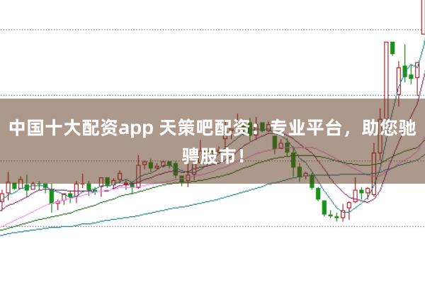 中国十大配资app 天策吧配资：专业平台，助您驰骋股市！