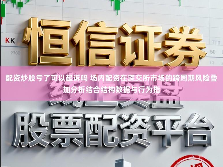 配资炒股亏了可以起诉吗 场内配资在深交所市场的跨周期风险叠加分析结合结构数据与行为指