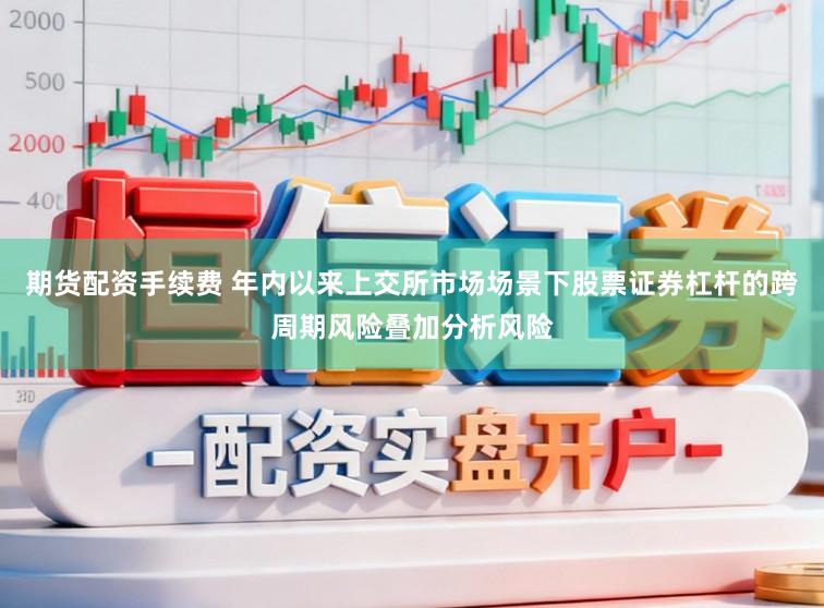期货配资手续费 年内以来上交所市场场景下股票证券杠杆的跨周期风险叠加分析风险
