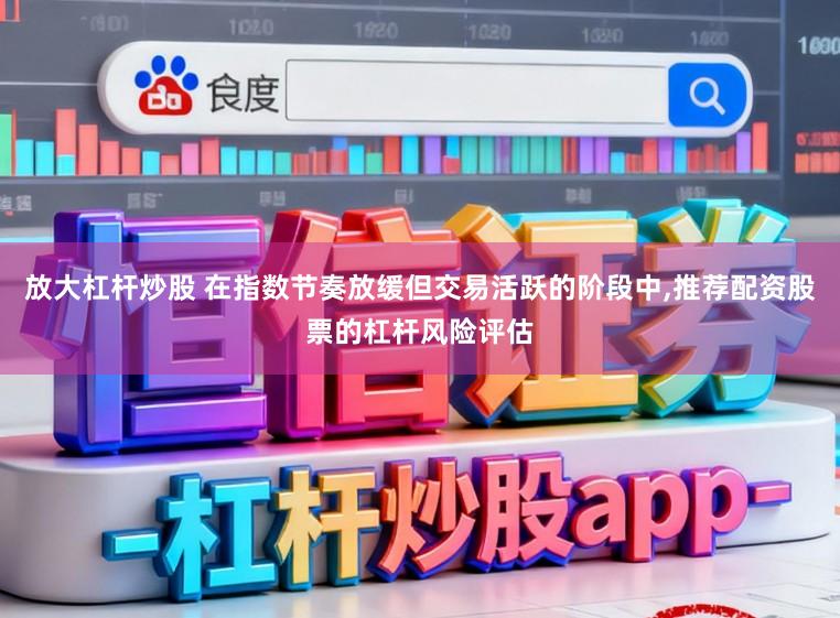 放大杠杆炒股 在指数节奏放缓但交易活跃的阶段中，推荐配资股票的杠杆风险评估