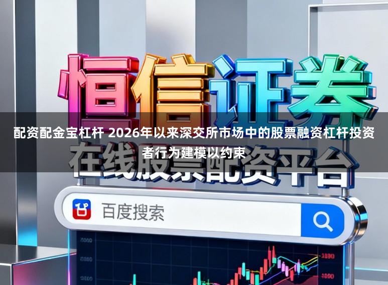 配资配金宝杠杆 2026年以来深交所市场中的股票融资杠杆投资者行为建模以约束